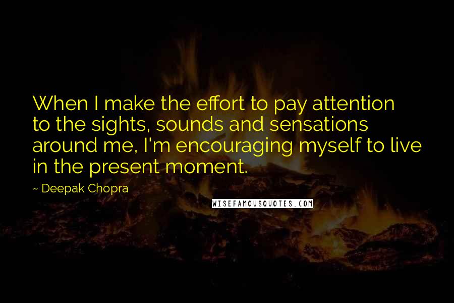 Deepak Chopra Quotes: When I make the effort to pay attention to the sights, sounds and sensations around me, I'm encouraging myself to live in the present moment.