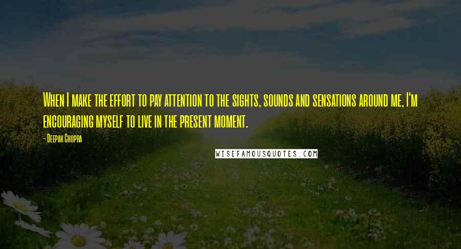 Deepak Chopra Quotes: When I make the effort to pay attention to the sights, sounds and sensations around me, I'm encouraging myself to live in the present moment.