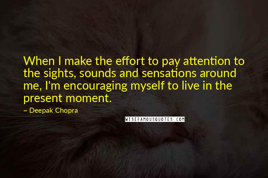 Deepak Chopra Quotes: When I make the effort to pay attention to the sights, sounds and sensations around me, I'm encouraging myself to live in the present moment.