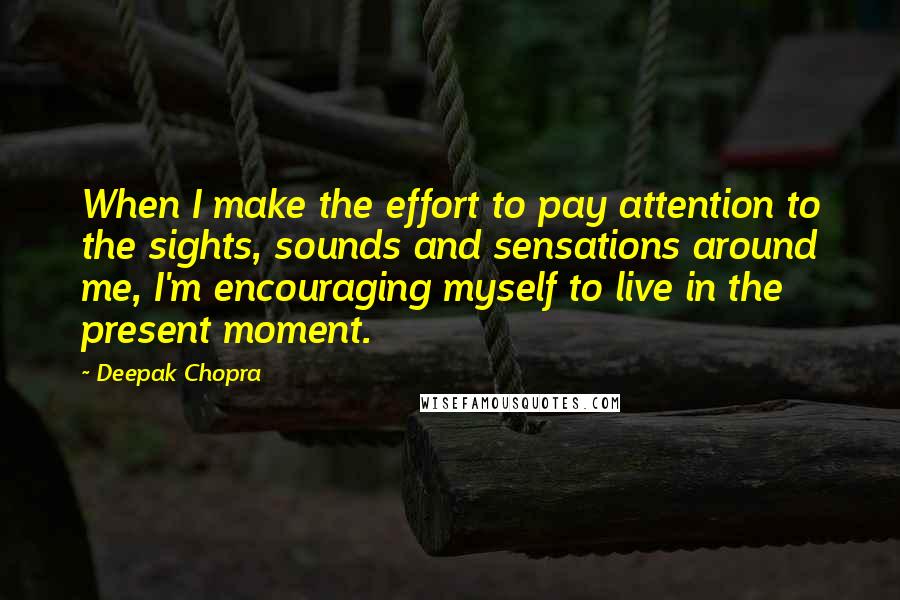 Deepak Chopra Quotes: When I make the effort to pay attention to the sights, sounds and sensations around me, I'm encouraging myself to live in the present moment.
