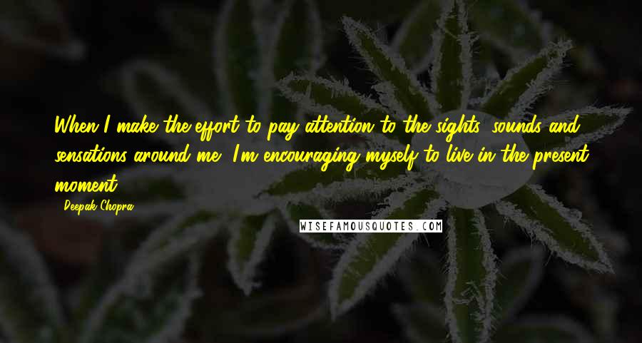 Deepak Chopra Quotes: When I make the effort to pay attention to the sights, sounds and sensations around me, I'm encouraging myself to live in the present moment.