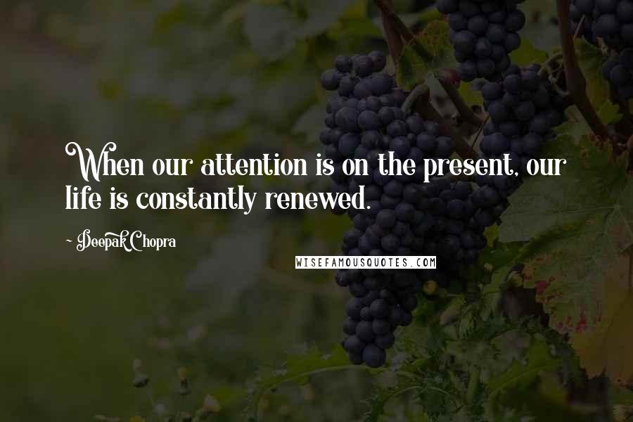 Deepak Chopra Quotes: When our attention is on the present, our life is constantly renewed.