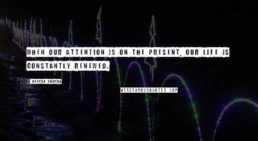 Deepak Chopra Quotes: When our attention is on the present, our life is constantly renewed.