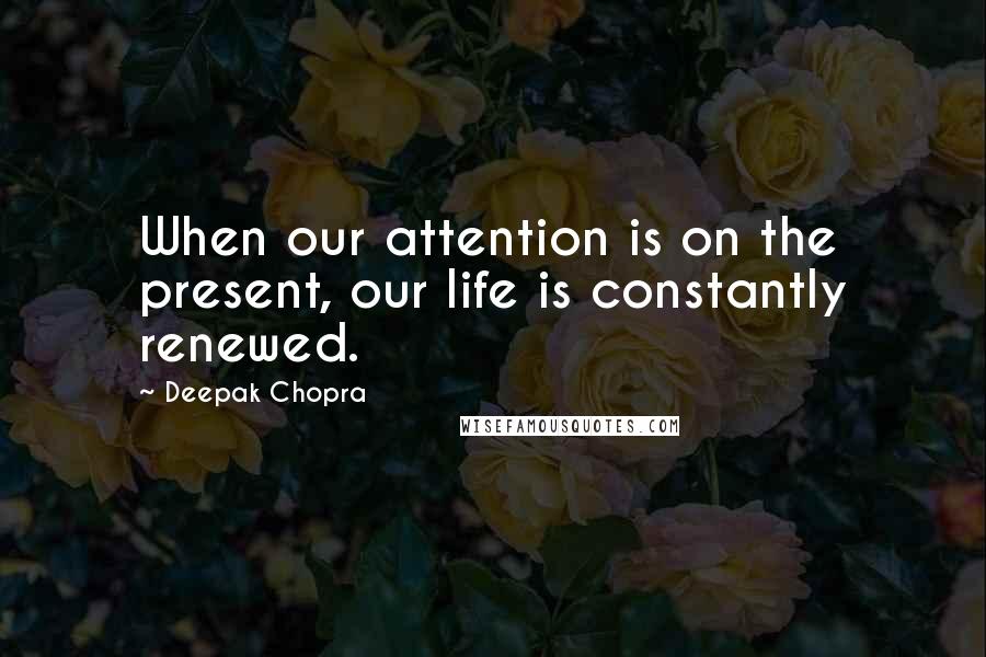 Deepak Chopra Quotes: When our attention is on the present, our life is constantly renewed.