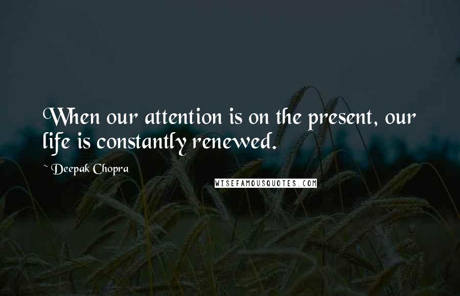 Deepak Chopra Quotes: When our attention is on the present, our life is constantly renewed.