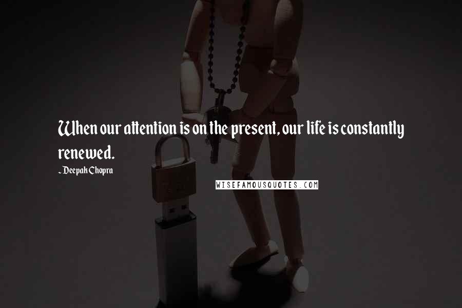 Deepak Chopra Quotes: When our attention is on the present, our life is constantly renewed.