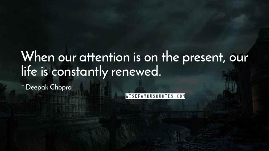 Deepak Chopra Quotes: When our attention is on the present, our life is constantly renewed.