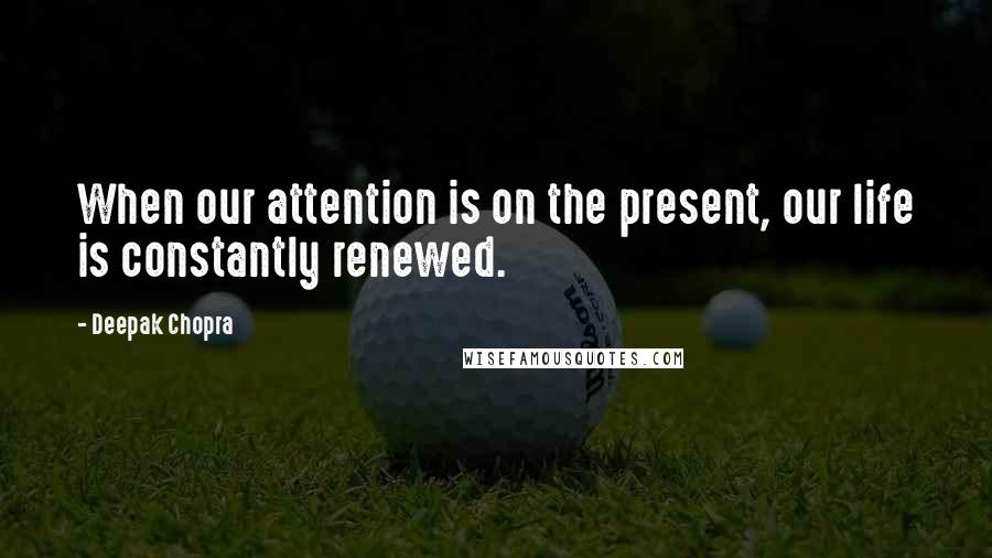 Deepak Chopra Quotes: When our attention is on the present, our life is constantly renewed.