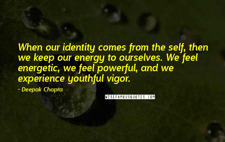 Deepak Chopra Quotes: When our identity comes from the self, then we keep our energy to ourselves. We feel energetic, we feel powerful, and we experience youthful vigor.