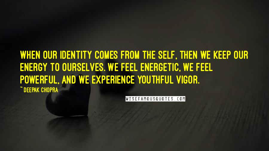 Deepak Chopra Quotes: When our identity comes from the self, then we keep our energy to ourselves. We feel energetic, we feel powerful, and we experience youthful vigor.