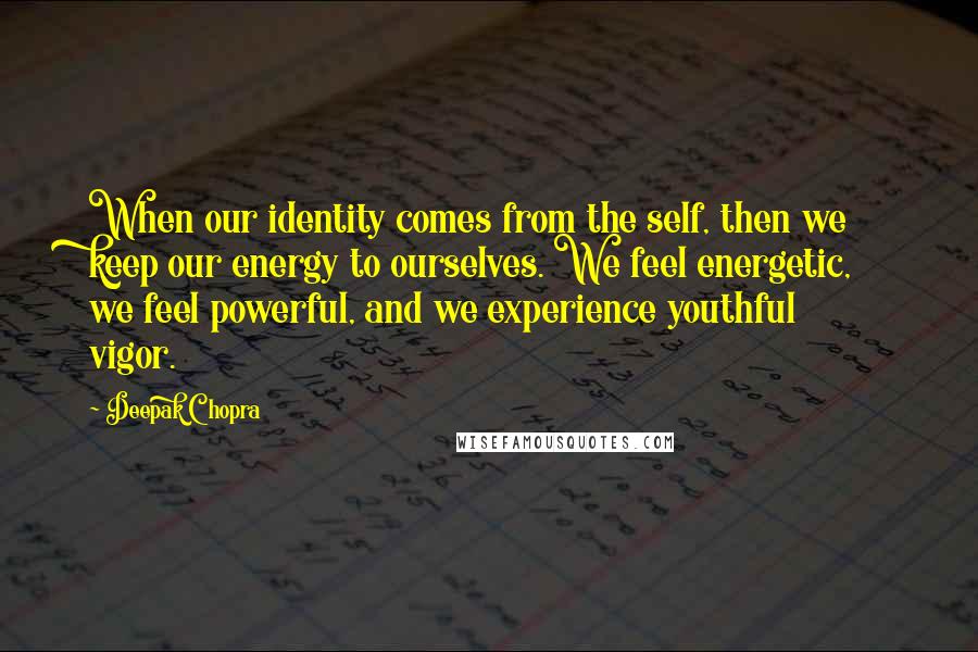 Deepak Chopra Quotes: When our identity comes from the self, then we keep our energy to ourselves. We feel energetic, we feel powerful, and we experience youthful vigor.