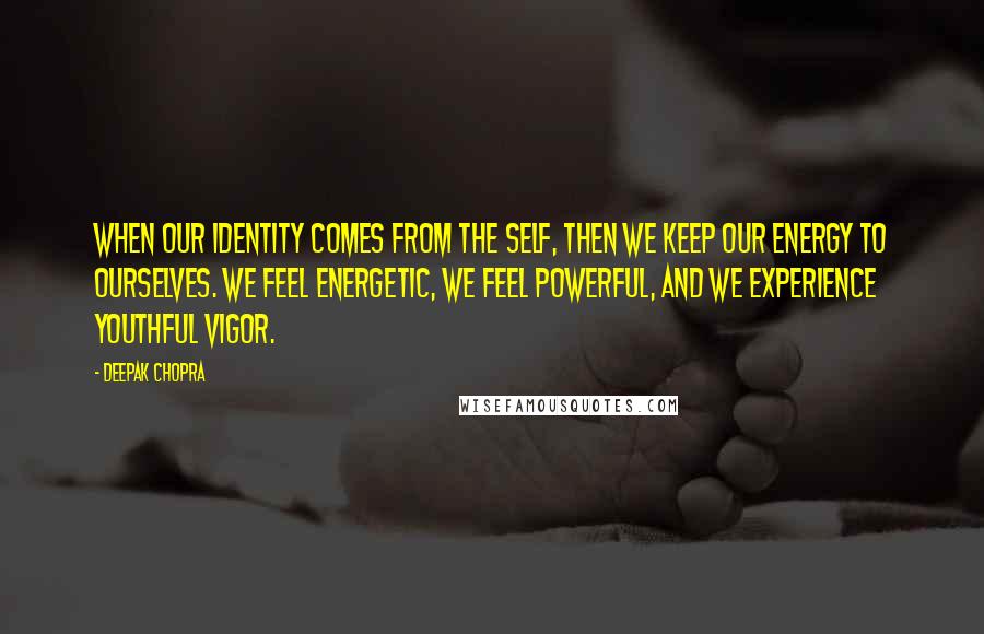 Deepak Chopra Quotes: When our identity comes from the self, then we keep our energy to ourselves. We feel energetic, we feel powerful, and we experience youthful vigor.