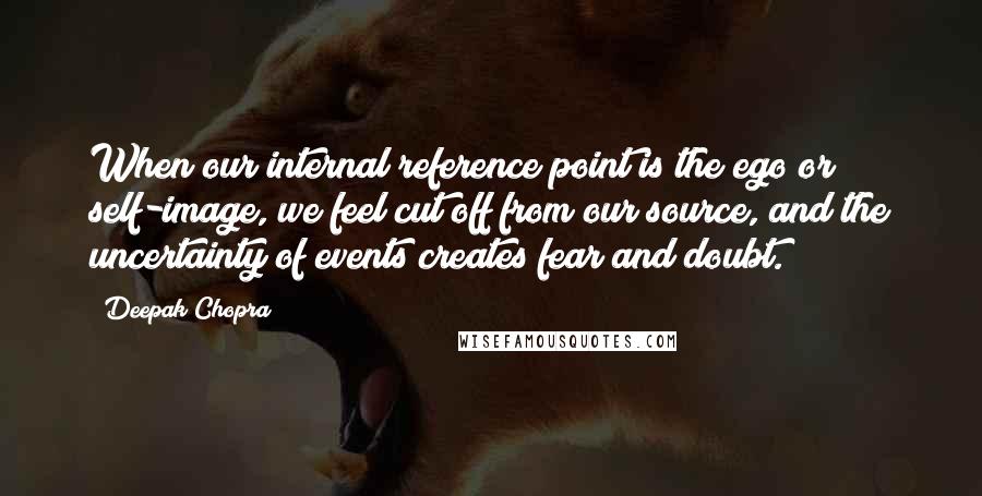 Deepak Chopra Quotes: When our internal reference point is the ego or self-image, we feel cut off from our source, and the uncertainty of events creates fear and doubt.