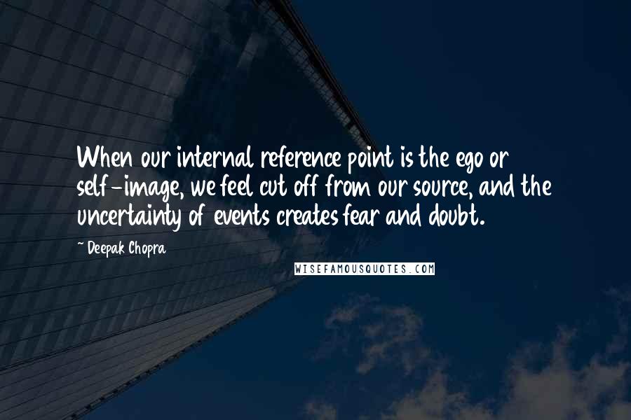 Deepak Chopra Quotes: When our internal reference point is the ego or self-image, we feel cut off from our source, and the uncertainty of events creates fear and doubt.