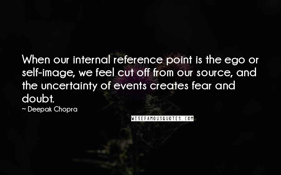 Deepak Chopra Quotes: When our internal reference point is the ego or self-image, we feel cut off from our source, and the uncertainty of events creates fear and doubt.