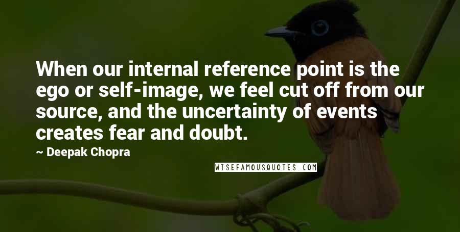 Deepak Chopra Quotes: When our internal reference point is the ego or self-image, we feel cut off from our source, and the uncertainty of events creates fear and doubt.