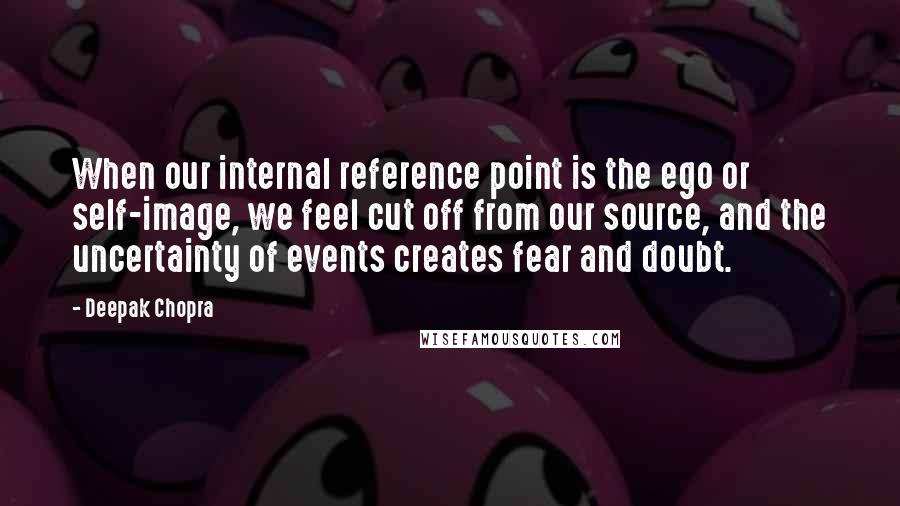 Deepak Chopra Quotes: When our internal reference point is the ego or self-image, we feel cut off from our source, and the uncertainty of events creates fear and doubt.