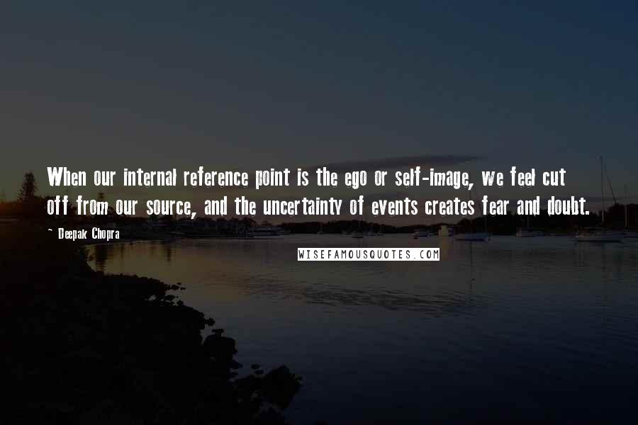 Deepak Chopra Quotes: When our internal reference point is the ego or self-image, we feel cut off from our source, and the uncertainty of events creates fear and doubt.