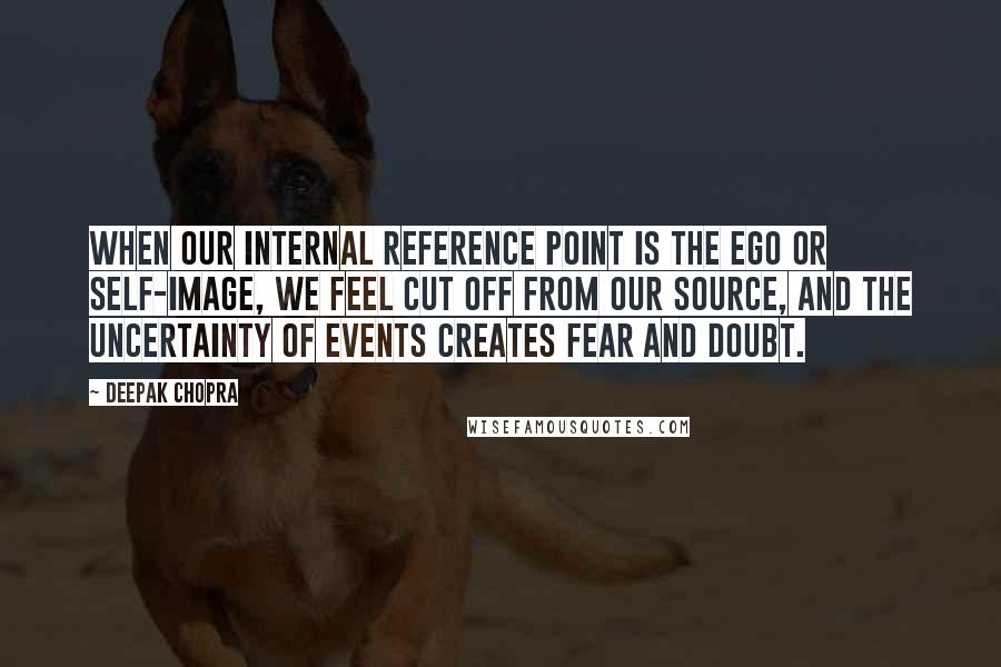 Deepak Chopra Quotes: When our internal reference point is the ego or self-image, we feel cut off from our source, and the uncertainty of events creates fear and doubt.