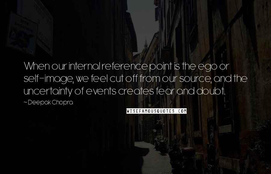 Deepak Chopra Quotes: When our internal reference point is the ego or self-image, we feel cut off from our source, and the uncertainty of events creates fear and doubt.