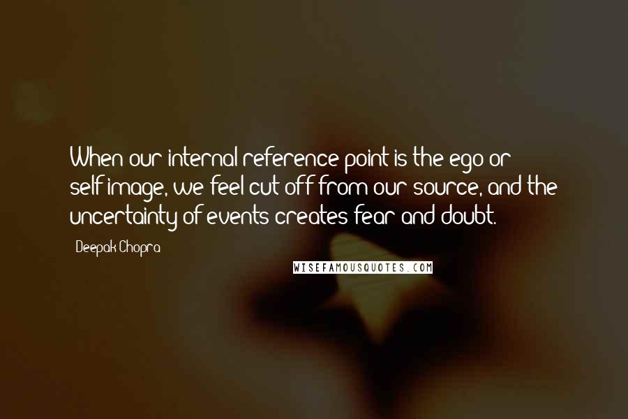 Deepak Chopra Quotes: When our internal reference point is the ego or self-image, we feel cut off from our source, and the uncertainty of events creates fear and doubt.
