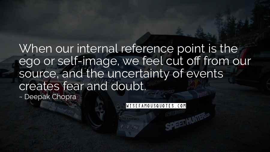 Deepak Chopra Quotes: When our internal reference point is the ego or self-image, we feel cut off from our source, and the uncertainty of events creates fear and doubt.