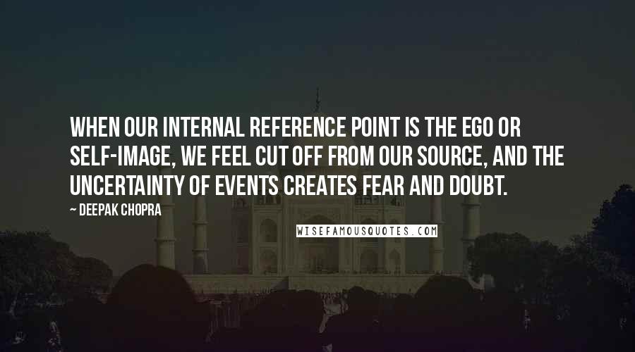 Deepak Chopra Quotes: When our internal reference point is the ego or self-image, we feel cut off from our source, and the uncertainty of events creates fear and doubt.