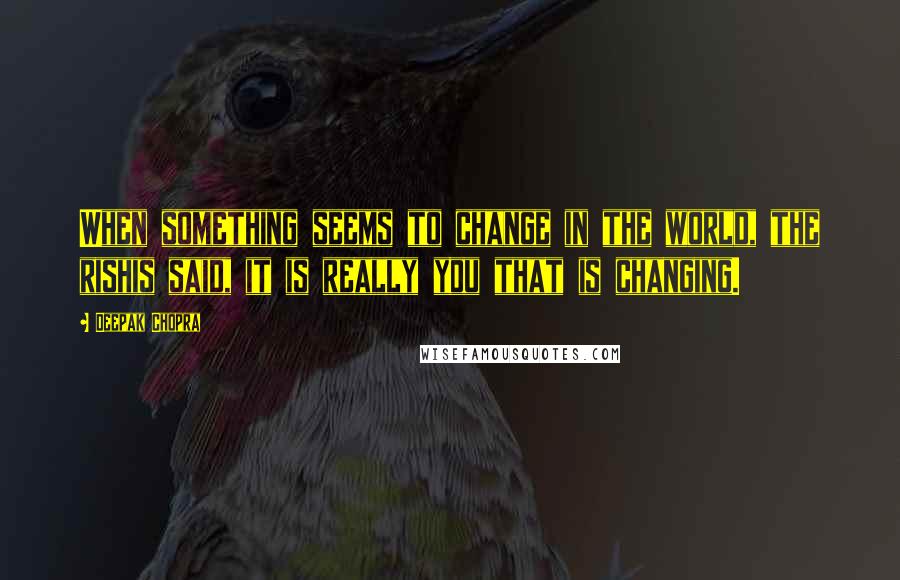 Deepak Chopra Quotes: When something seems to change in the world, the rishis said, it is really you that is changing.