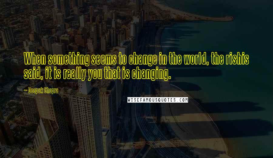 Deepak Chopra Quotes: When something seems to change in the world, the rishis said, it is really you that is changing.