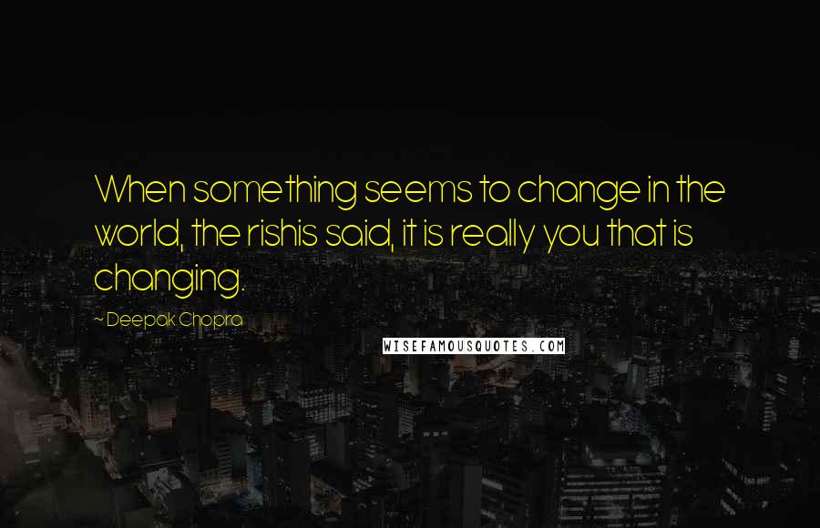 Deepak Chopra Quotes: When something seems to change in the world, the rishis said, it is really you that is changing.