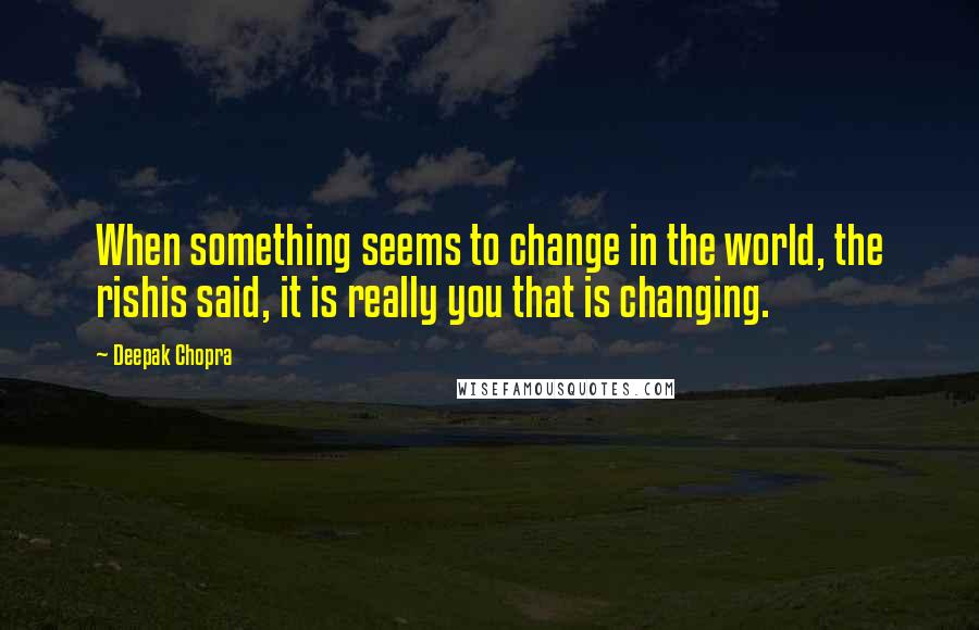 Deepak Chopra Quotes: When something seems to change in the world, the rishis said, it is really you that is changing.