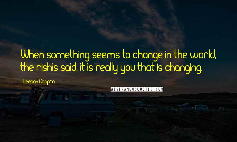 Deepak Chopra Quotes: When something seems to change in the world, the rishis said, it is really you that is changing.