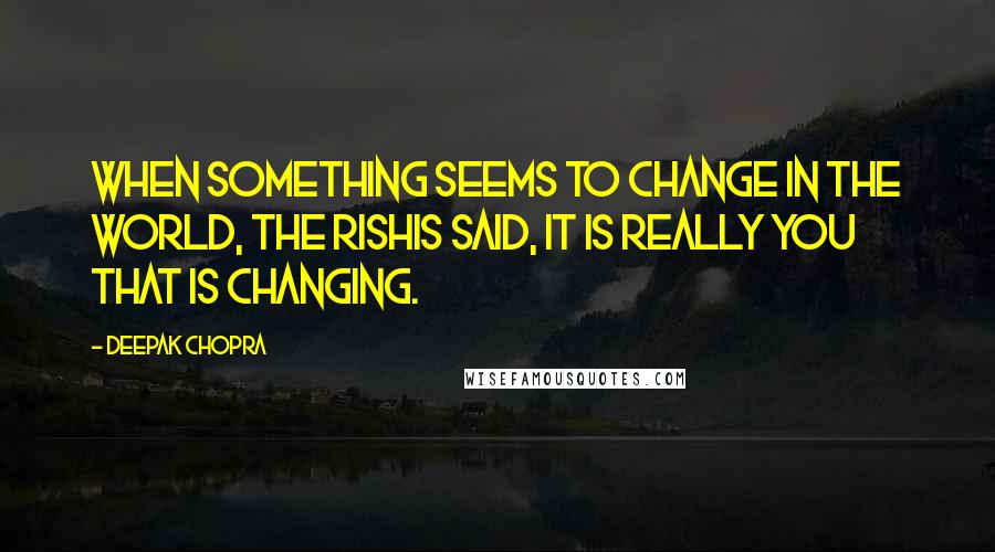 Deepak Chopra Quotes: When something seems to change in the world, the rishis said, it is really you that is changing.