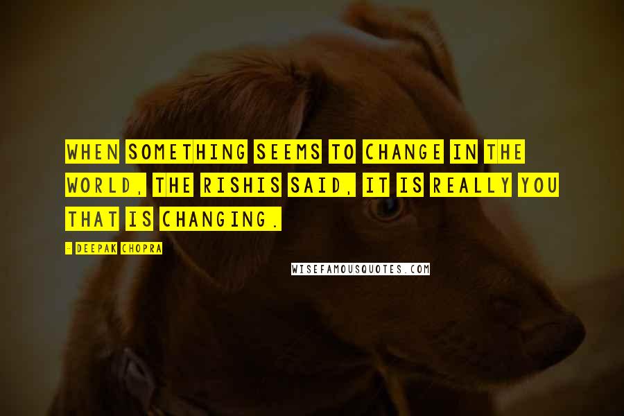 Deepak Chopra Quotes: When something seems to change in the world, the rishis said, it is really you that is changing.