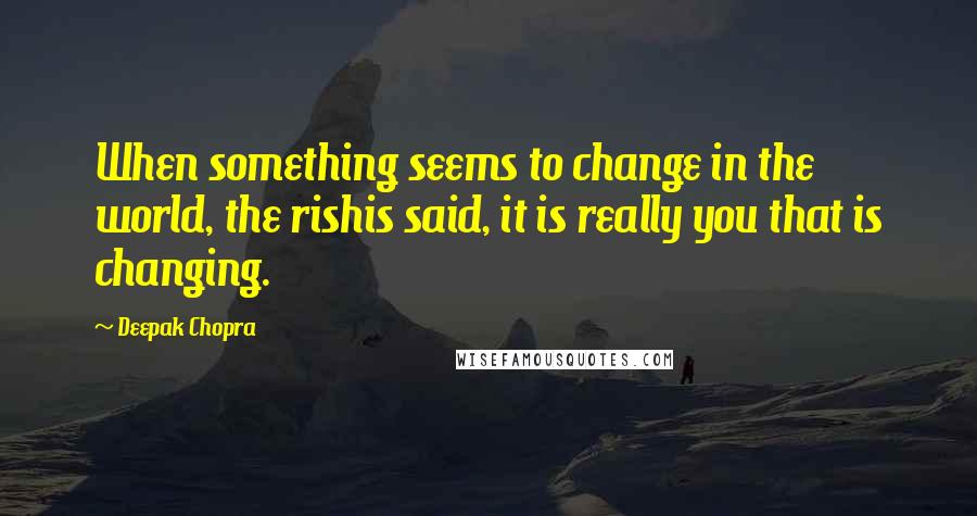 Deepak Chopra Quotes: When something seems to change in the world, the rishis said, it is really you that is changing.