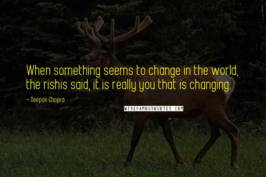 Deepak Chopra Quotes: When something seems to change in the world, the rishis said, it is really you that is changing.