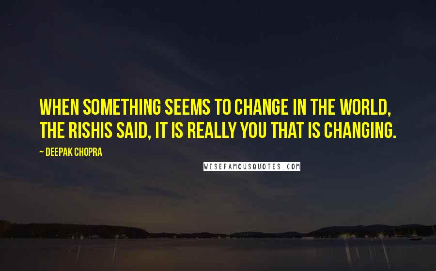 Deepak Chopra Quotes: When something seems to change in the world, the rishis said, it is really you that is changing.