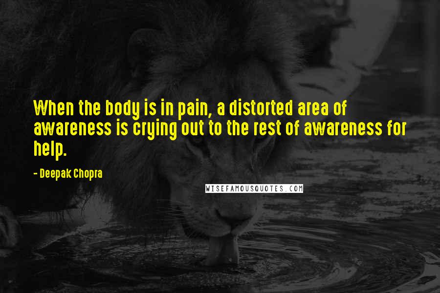 Deepak Chopra Quotes: When the body is in pain, a distorted area of awareness is crying out to the rest of awareness for help.