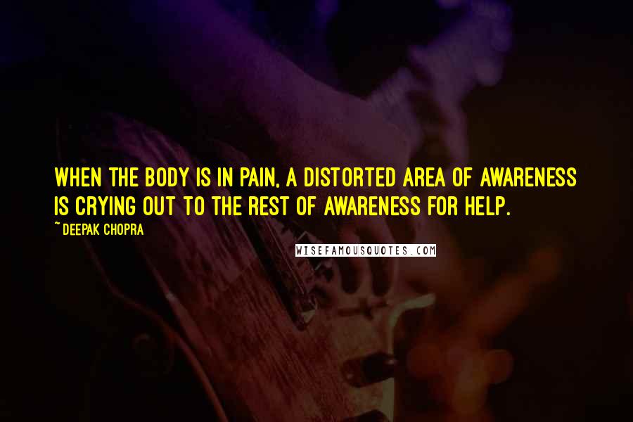 Deepak Chopra Quotes: When the body is in pain, a distorted area of awareness is crying out to the rest of awareness for help.
