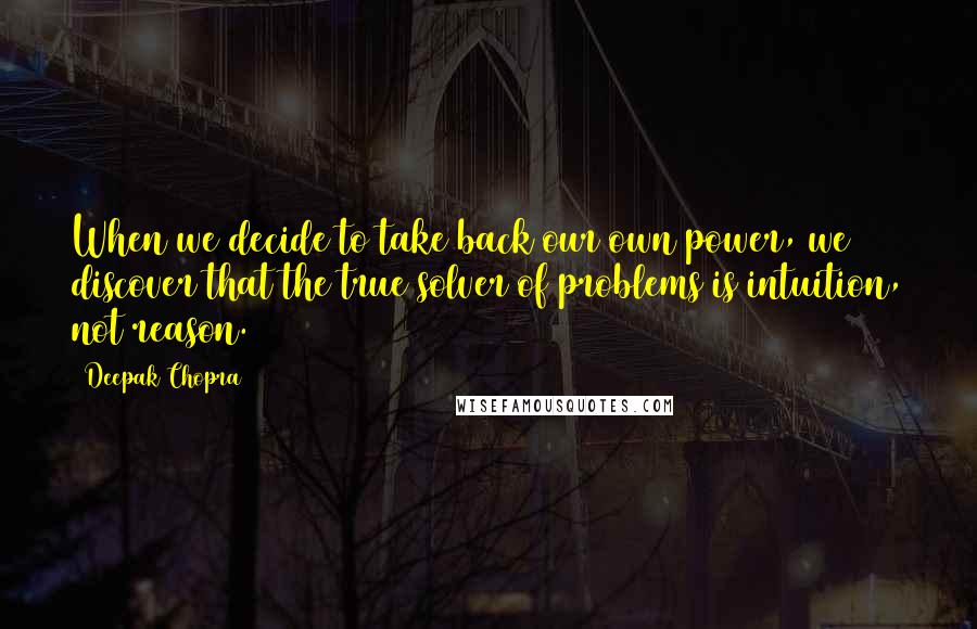 Deepak Chopra Quotes: When we decide to take back our own power, we discover that the true solver of problems is intuition, not reason.