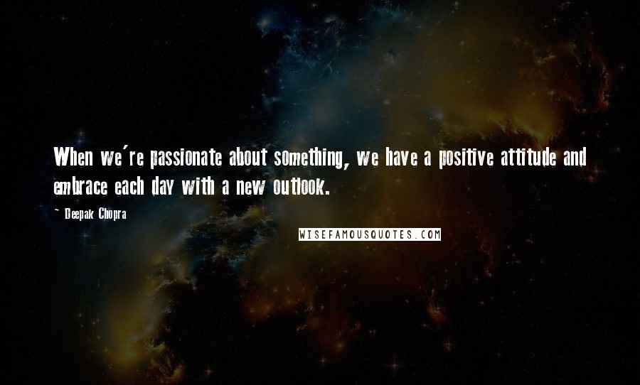 Deepak Chopra Quotes: When we're passionate about something, we have a positive attitude and embrace each day with a new outlook.