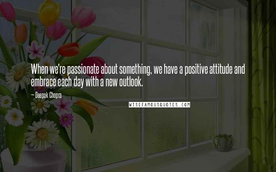 Deepak Chopra Quotes: When we're passionate about something, we have a positive attitude and embrace each day with a new outlook.