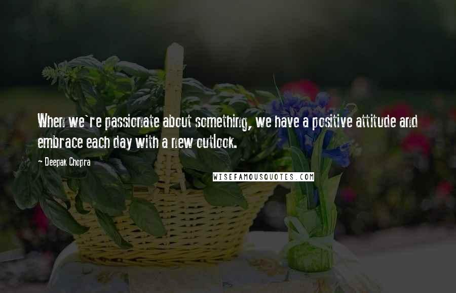 Deepak Chopra Quotes: When we're passionate about something, we have a positive attitude and embrace each day with a new outlook.