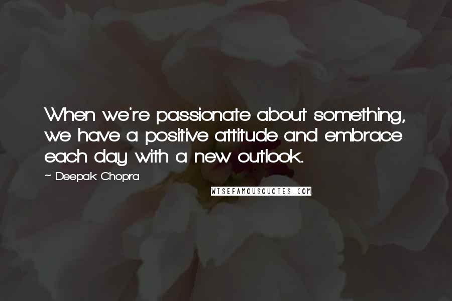 Deepak Chopra Quotes: When we're passionate about something, we have a positive attitude and embrace each day with a new outlook.