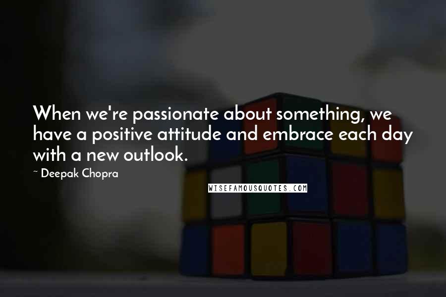 Deepak Chopra Quotes: When we're passionate about something, we have a positive attitude and embrace each day with a new outlook.