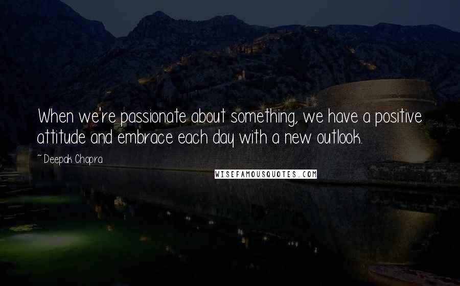 Deepak Chopra Quotes: When we're passionate about something, we have a positive attitude and embrace each day with a new outlook.