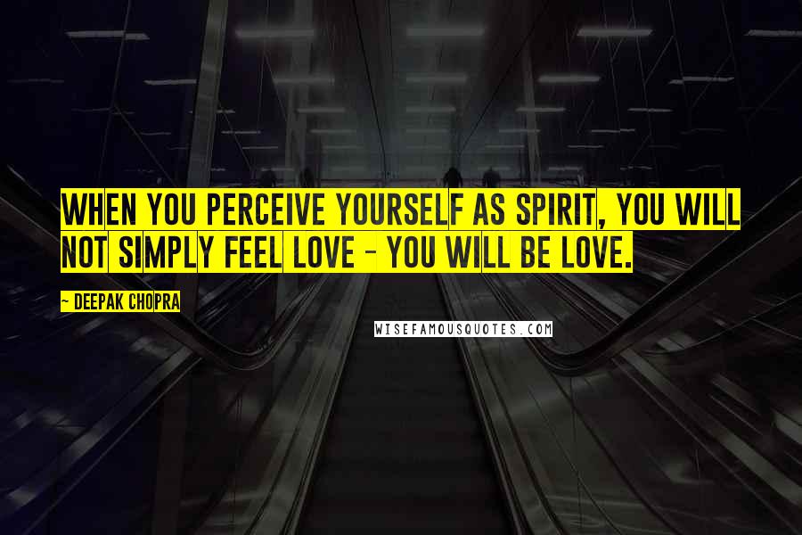 Deepak Chopra Quotes: When you perceive yourself as spirit, you will not simply feel love - you will BE love.