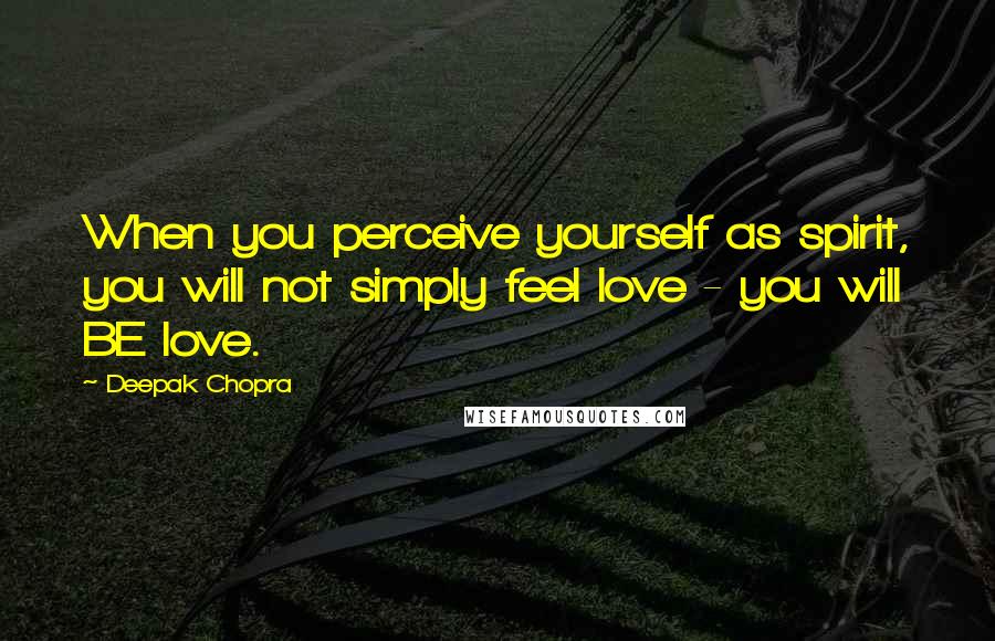 Deepak Chopra Quotes: When you perceive yourself as spirit, you will not simply feel love - you will BE love.