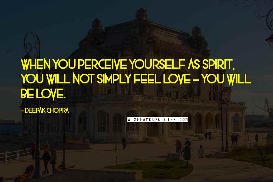 Deepak Chopra Quotes: When you perceive yourself as spirit, you will not simply feel love - you will BE love.