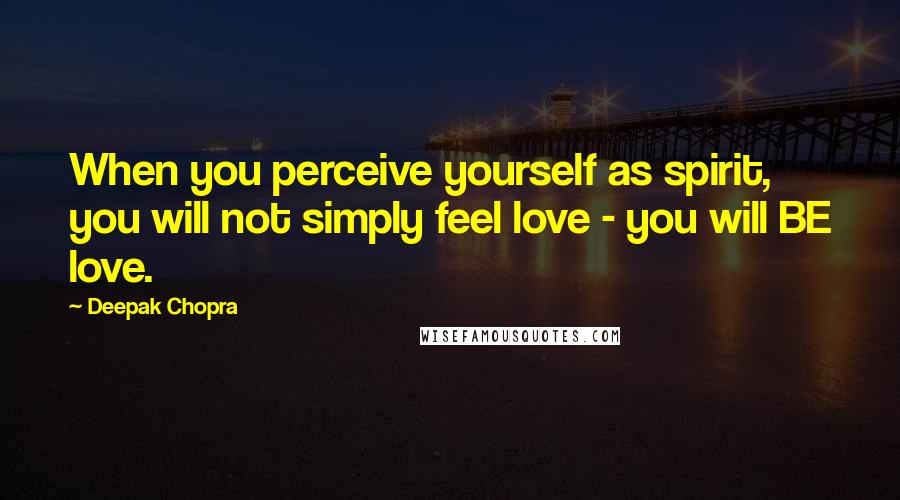 Deepak Chopra Quotes: When you perceive yourself as spirit, you will not simply feel love - you will BE love.